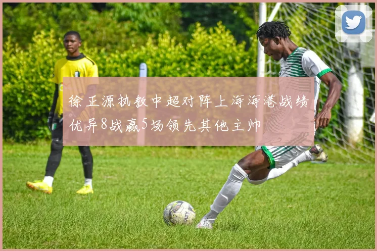 徐正源执教中超对阵上海海港战绩优异8战赢5场领先其他主帅