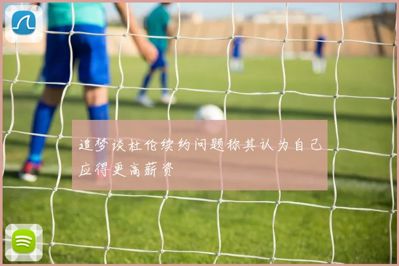 追梦谈杜伦续约问题称其认为自己应得更高薪资