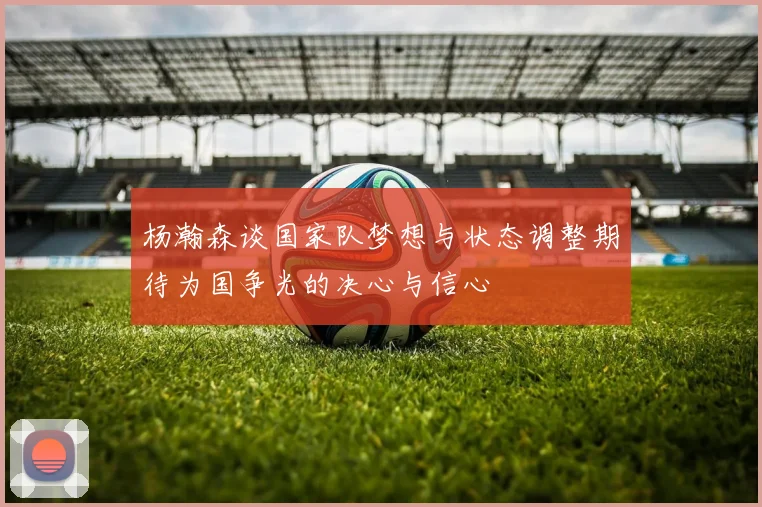杨瀚森谈国家队梦想与状态调整期待为国争光的决心与信心