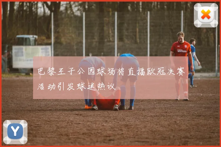 巴黎王子公园球场将直播欧冠决赛活动引发球迷热议