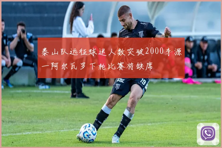 泰山队远征球迷人数突破2000李源一阿尔瓦罗下轮比赛将缺席
