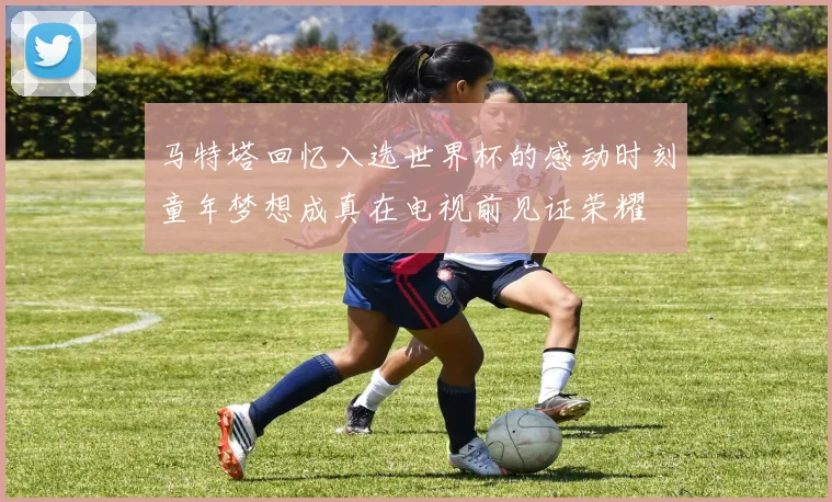 马特塔回忆入选世界杯的感动时刻童年梦想成真在电视前见证荣耀