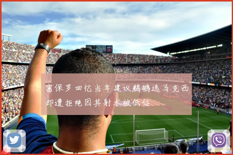 富保罗回忆当年建议鹈鹕选马克西却遭拒绝因其射术被低估