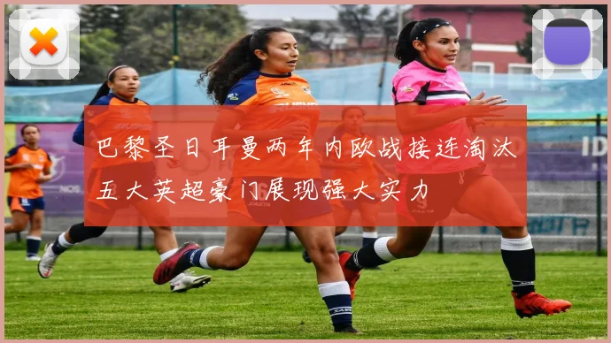 巴黎圣日耳曼两年内欧战接连淘汰五大英超豪门展现强大实力