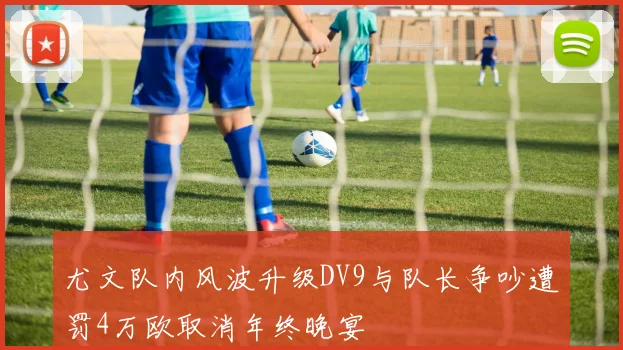 尤文队内风波升级DV9与队长争吵遭罚4万欧取消年终晚宴