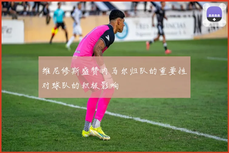 维尼修斯盛赞内马尔归队的重要性对球队的积极影响