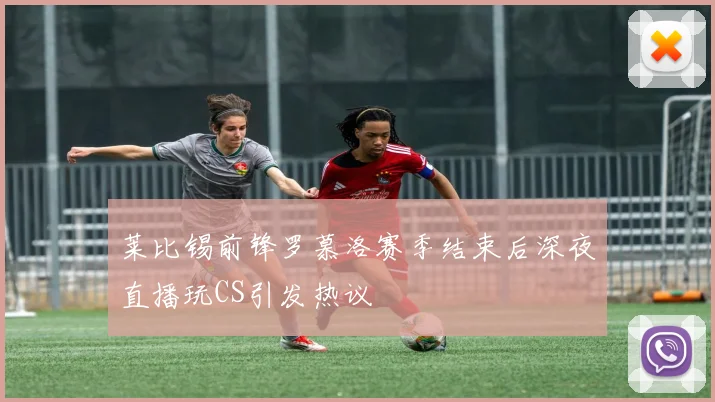 莱比锡前锋罗慕洛赛季结束后深夜直播玩CS引发热议