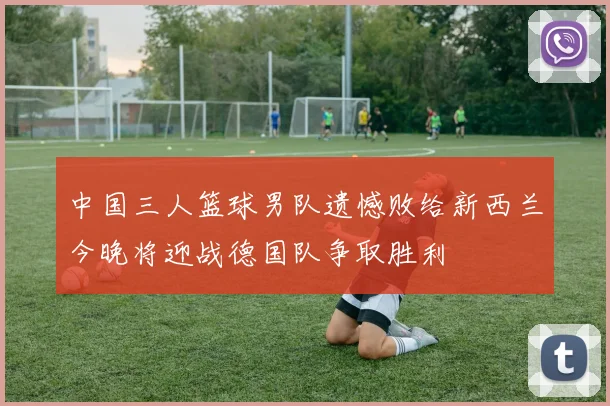 中国三人篮球男队遗憾败给新西兰今晚将迎战德国队争取胜利