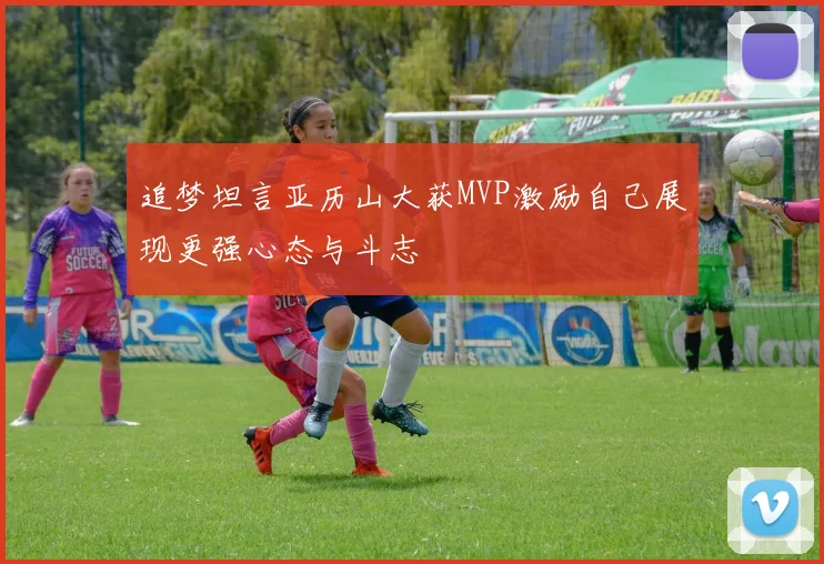 追梦坦言亚历山大获MVP激励自己展现更强心态与斗志